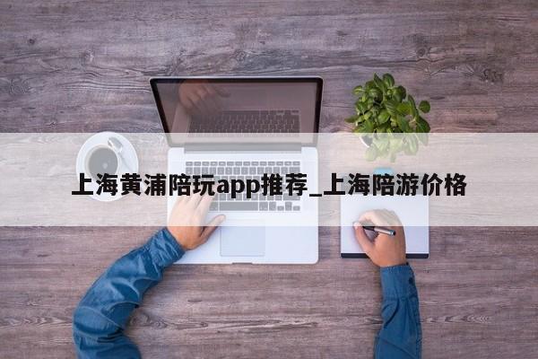 上海黄浦陪玩app推荐_上海陪游价格