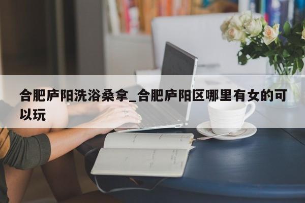 合肥庐阳洗浴桑拿_合肥庐阳区哪里有女的可以玩